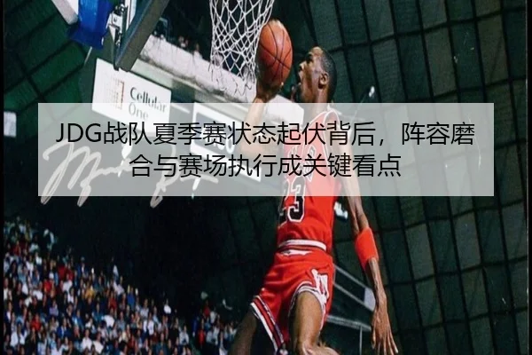 JDG战队夏季赛状态起伏背后，阵容磨合与赛场执行成关键看点